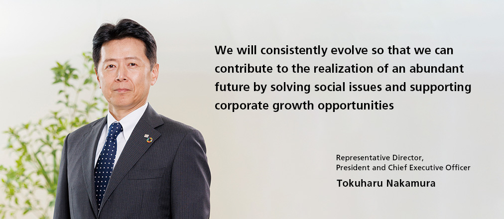 We will consistently evolve so that we can contribute to the realization of an abundant future by solving social issues and supporting corporate growth opportunities