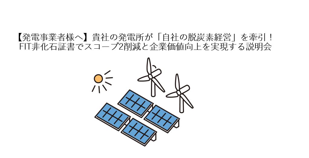 【発電事業者様へ】貴社の発電所が「自社の脱炭素経営」を牽引! FIT非化石証書でスコープ2削減と企業価値向上を実現する説明会