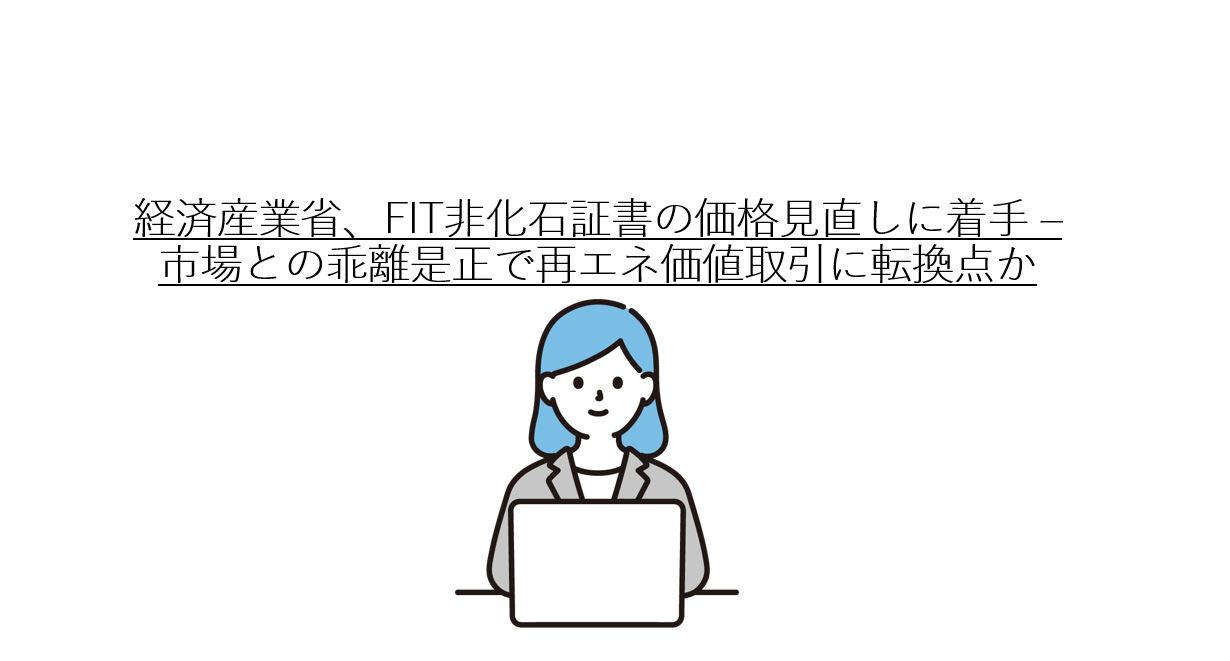 経済産業省、FIT非化石証書の価格見直しに着手 – 市場との乖離是正で再エネ価値取引に転換点か