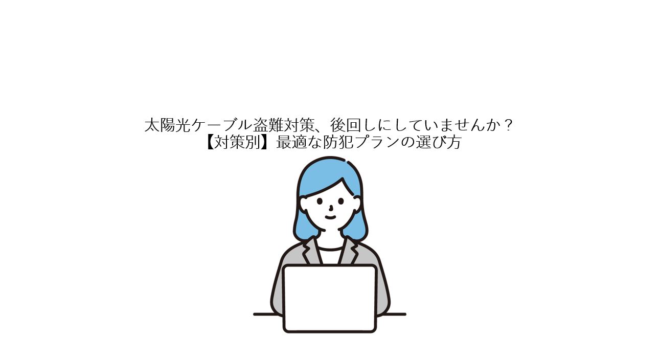 太陽光ケーブル盗難対策、後回しにしていませんか？【対策別】最適な防犯プランの選び方